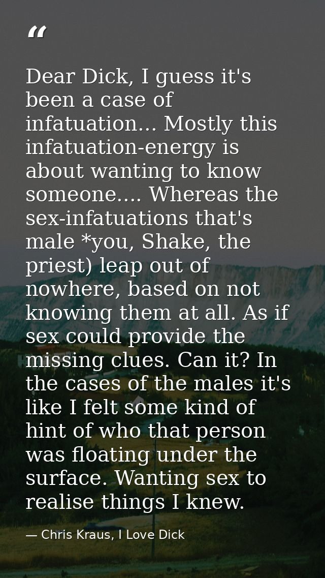 Dear Dick, I guess it's been a case of infatuation... Mostly this infatuation-energy is about wanting to know someone... — Chris Kraus, I Love Dick