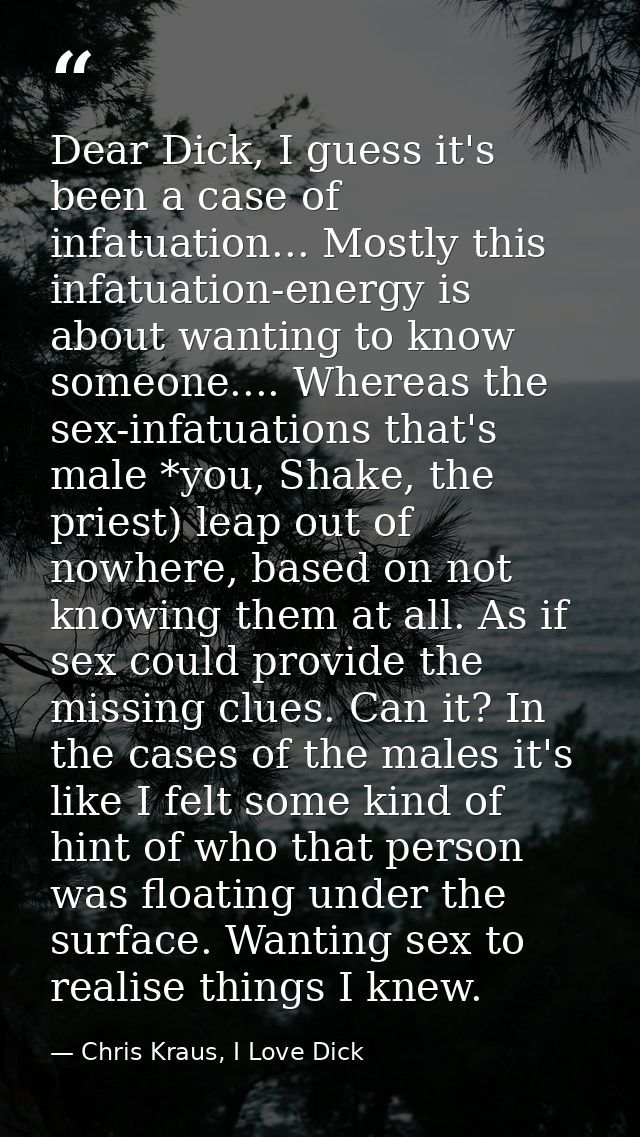 Dear Dick, I guess it's been a case of infatuation... Mostly this infatuation-energy is about wanting to know someone... — Chris Kraus, I Love Dick