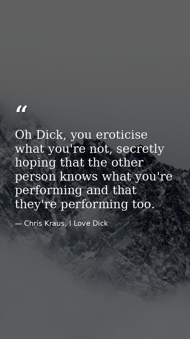 Oh Dick, you eroticise what you're not, secretly hoping that the other person knows what you're performing and that they — Chris Kraus, I Love Dick