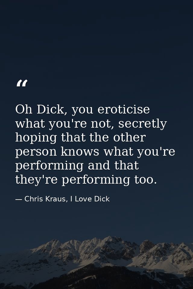 Oh Dick, you eroticise what you're not, secretly hoping that the other person knows what you're performing and that they — Chris Kraus, I Love Dick