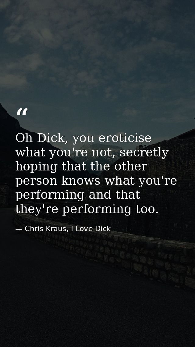Oh Dick, you eroticise what you're not, secretly hoping that the other person knows what you're performing and that they — Chris Kraus, I Love Dick