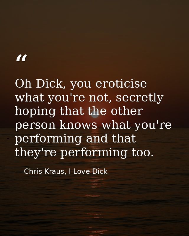 Oh Dick, you eroticise what you're not, secretly hoping that the other person knows what you're performing and that they — Chris Kraus, I Love Dick