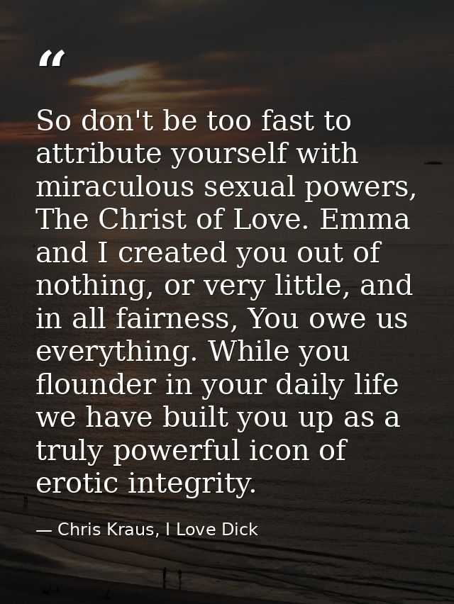 So don't be too fast to attribute yourself with miraculous sexual powers, The Christ of Love. Emma and I created you out — Chris Kraus, I Love Dick