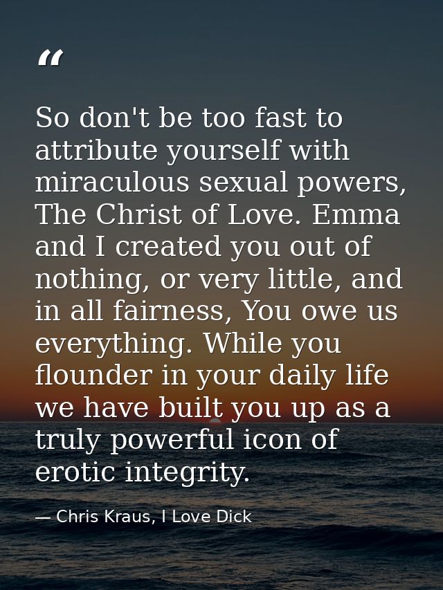 So don't be too fast to attribute yourself with miraculous sexual powers, The Christ of Love. Emma and I created you out — Chris Kraus, I Love Dick