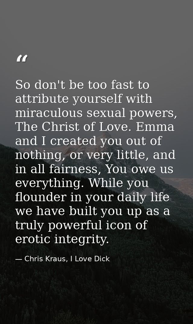 So don't be too fast to attribute yourself with miraculous sexual powers, The Christ of Love. Emma and I created you out — Chris Kraus, I Love Dick