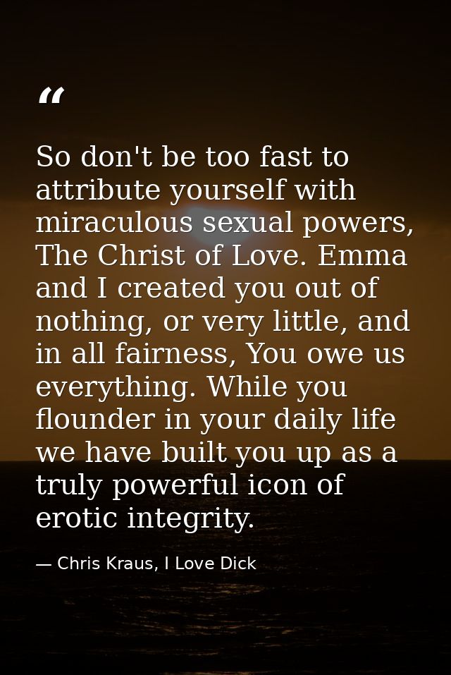 So don't be too fast to attribute yourself with miraculous sexual powers, The Christ of Love. Emma and I created you out — Chris Kraus, I Love Dick