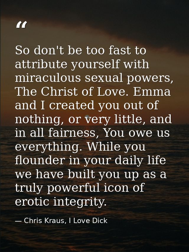 So don't be too fast to attribute yourself with miraculous sexual powers, The Christ of Love. Emma and I created you out — Chris Kraus, I Love Dick