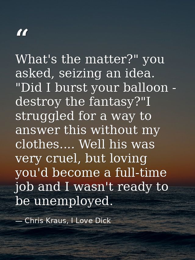 What's the matter?" you asked, seizing an idea. "Did I burst your balloon - destroy the fantasy?"I struggled for a way t — Chris Kraus, I Love Dick