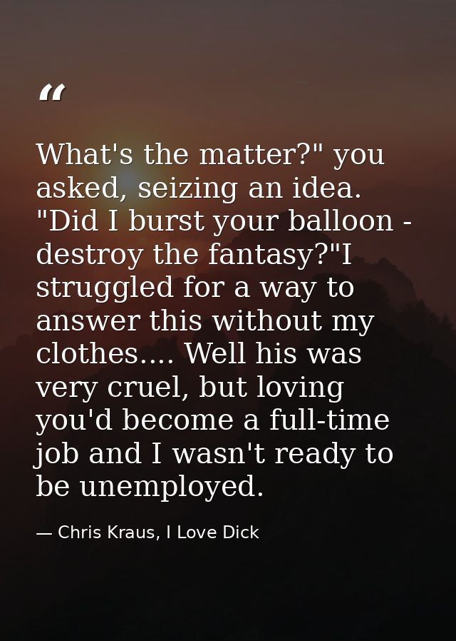 What's the matter?" you asked, seizing an idea. "Did I burst your balloon - destroy the fantasy?"I struggled for a way t — Chris Kraus, I Love Dick