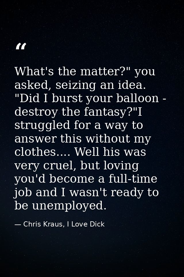 What's the matter?" you asked, seizing an idea. "Did I burst your balloon - destroy the fantasy?"I struggled for a way t — Chris Kraus, I Love Dick