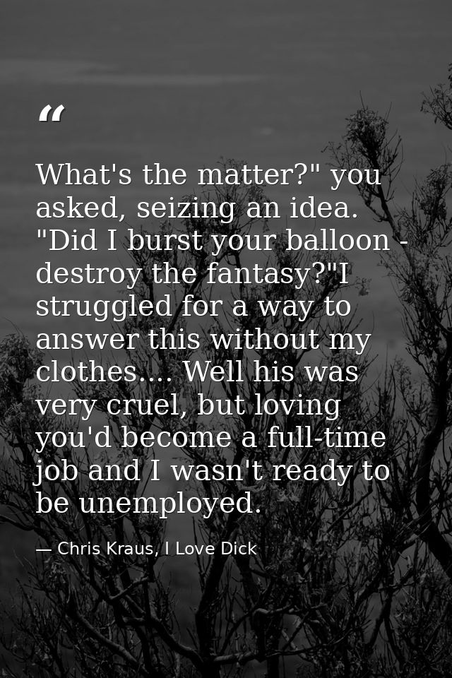 What's the matter?" you asked, seizing an idea. "Did I burst your balloon - destroy the fantasy?"I struggled for a way t — Chris Kraus, I Love Dick