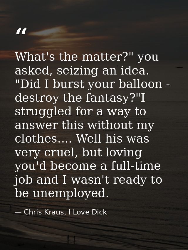 What's the matter?" you asked, seizing an idea. "Did I burst your balloon - destroy the fantasy?"I struggled for a way t — Chris Kraus, I Love Dick