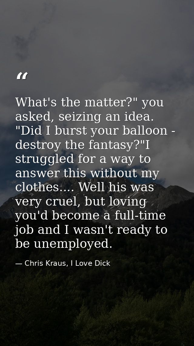 What's the matter?" you asked, seizing an idea. "Did I burst your balloon - destroy the fantasy?"I struggled for a way t — Chris Kraus, I Love Dick
