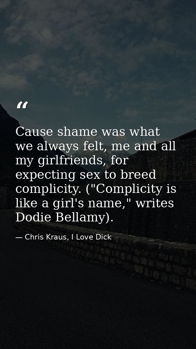 Cause shame was what we always felt, me and all my girlfriends, for expecting sex to breed complicity. ("Complicity is l — Chris Kraus, I Love Dick