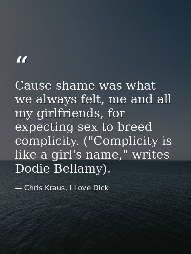 Cause shame was what we always felt, me and all my girlfriends, for expecting sex to breed complicity. ("Complicity is l — Chris Kraus, I Love Dick