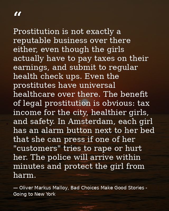 Prostitution is not exactly a reputable business over there either, even though the girls actually have to pay taxes on  — Oliver Markus Malloy, Bad Choices Make Good Stories - Going to New York