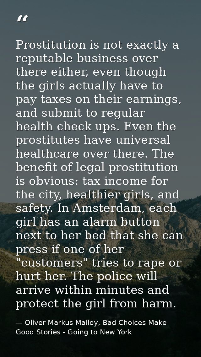 Prostitution is not exactly a reputable business over there either, even though the girls actually have to pay taxes on  — Oliver Markus Malloy, Bad Choices Make Good Stories - Going to New York