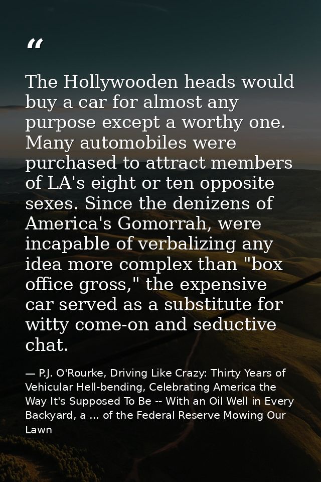 The Hollywooden heads would buy a car for almost any purpose except a worthy one. Many automobiles were purchased to att — P.J. O'Rourke, Driving Like Crazy: Thirty Years of Vehicular Hell-bending, Celebrating America the Way It's Supposed To Be -- With an Oil Well in Every Backyard, a ... of the Federal Reserve Mowing Our Lawn