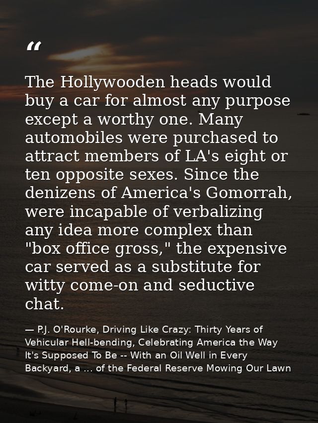 The Hollywooden heads would buy a car for almost any purpose except a worthy one. Many automobiles were purchased to att — P.J. O'Rourke, Driving Like Crazy: Thirty Years of Vehicular Hell-bending, Celebrating America the Way It's Supposed To Be -- With an Oil Well in Every Backyard, a ... of the Federal Reserve Mowing Our Lawn