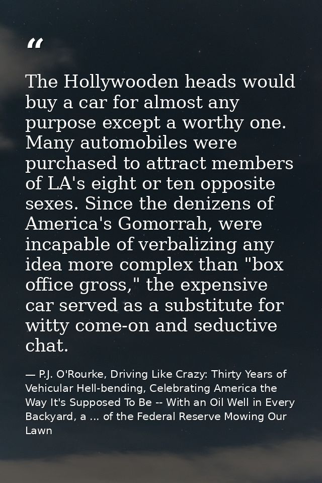 The Hollywooden heads would buy a car for almost any purpose except a worthy one. Many automobiles were purchased to att — P.J. O'Rourke, Driving Like Crazy: Thirty Years of Vehicular Hell-bending, Celebrating America the Way It's Supposed To Be -- With an Oil Well in Every Backyard, a ... of the Federal Reserve Mowing Our Lawn