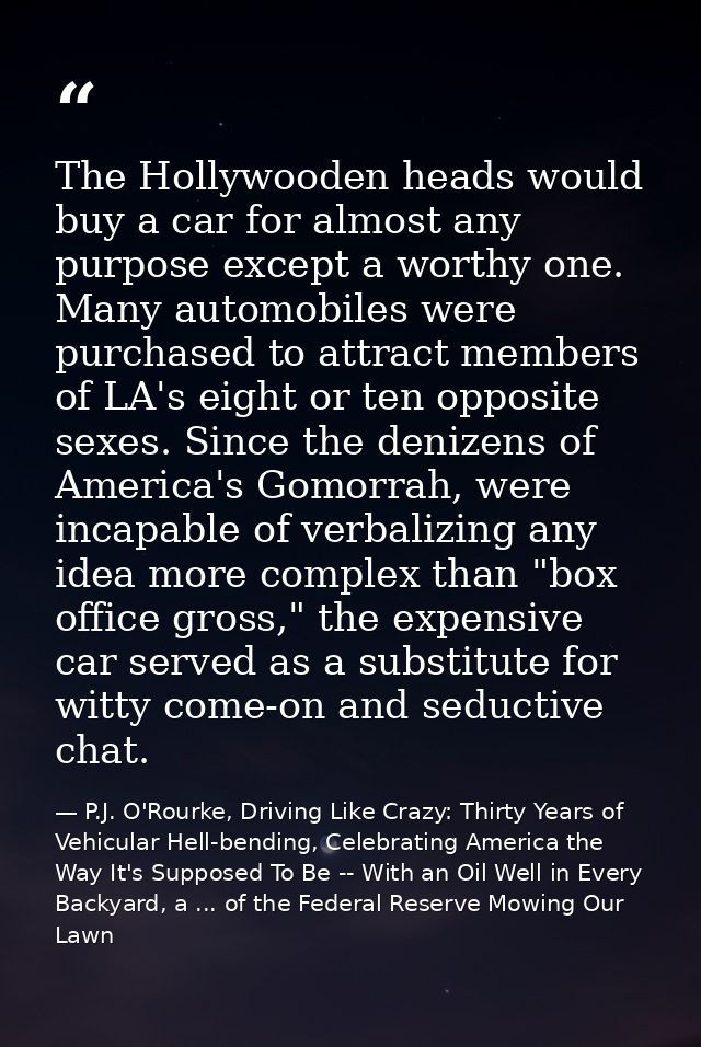 The Hollywooden heads would buy a car for almost any purpose except a worthy one. Many automobiles were purchased to att — P.J. O'Rourke, Driving Like Crazy: Thirty Years of Vehicular Hell-bending, Celebrating America the Way It's Supposed To Be -- With an Oil Well in Every Backyard, a ... of the Federal Reserve Mowing Our Lawn