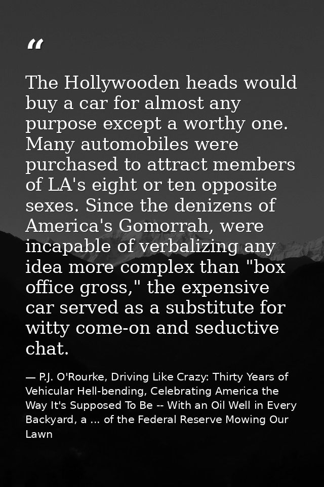 The Hollywooden heads would buy a car for almost any purpose except a worthy one. Many automobiles were purchased to att — P.J. O'Rourke, Driving Like Crazy: Thirty Years of Vehicular Hell-bending, Celebrating America the Way It's Supposed To Be -- With an Oil Well in Every Backyard, a ... of the Federal Reserve Mowing Our Lawn