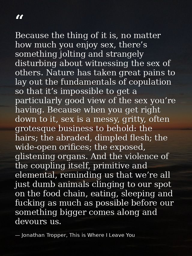 Because the thing of it is, no matter how much you enjoy sex, there’s something jolting and strangely disturbing about w — Jonathan Tropper, This is Where I Leave You