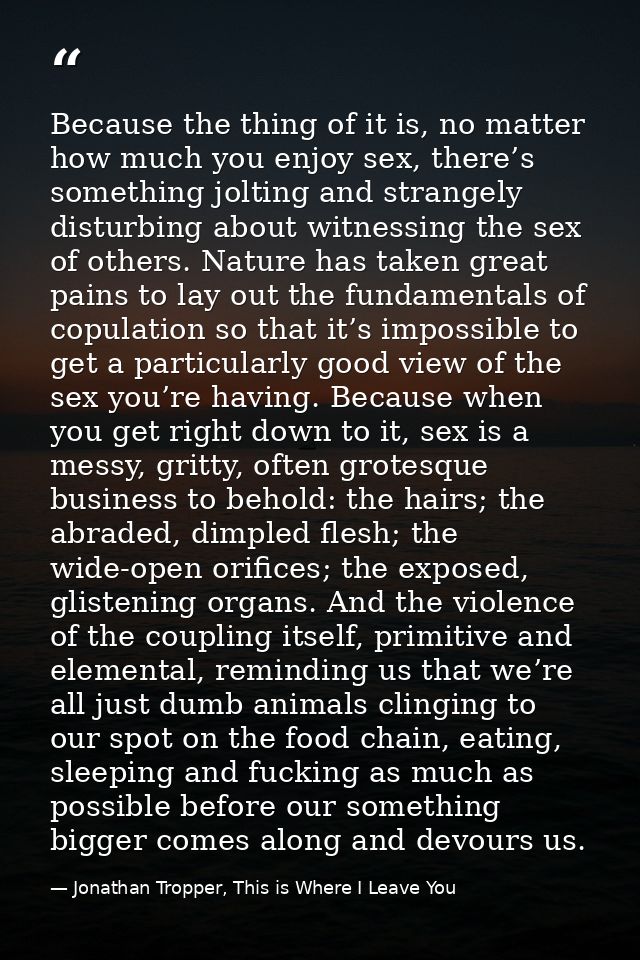 Because the thing of it is, no matter how much you enjoy sex, there’s something jolting and strangely disturbing about w — Jonathan Tropper, This is Where I Leave You