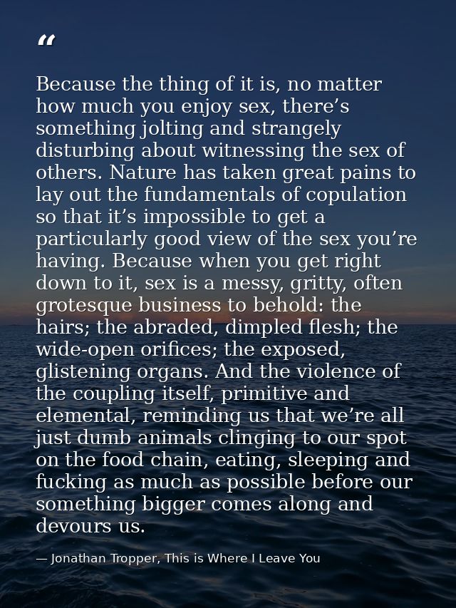 Because the thing of it is, no matter how much you enjoy sex, there’s something jolting and strangely disturbing about w — Jonathan Tropper, This is Where I Leave You
