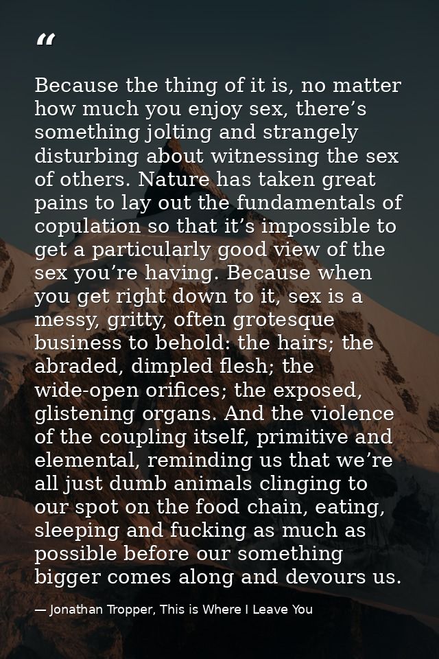 Because the thing of it is, no matter how much you enjoy sex, there’s something jolting and strangely disturbing about w — Jonathan Tropper, This is Where I Leave You