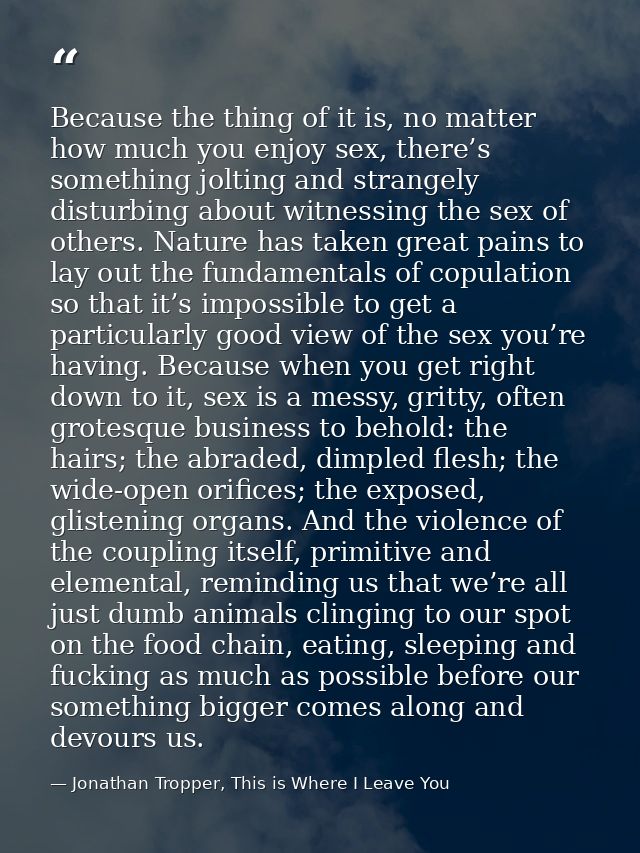 Because the thing of it is, no matter how much you enjoy sex, there’s something jolting and strangely disturbing about w — Jonathan Tropper, This is Where I Leave You