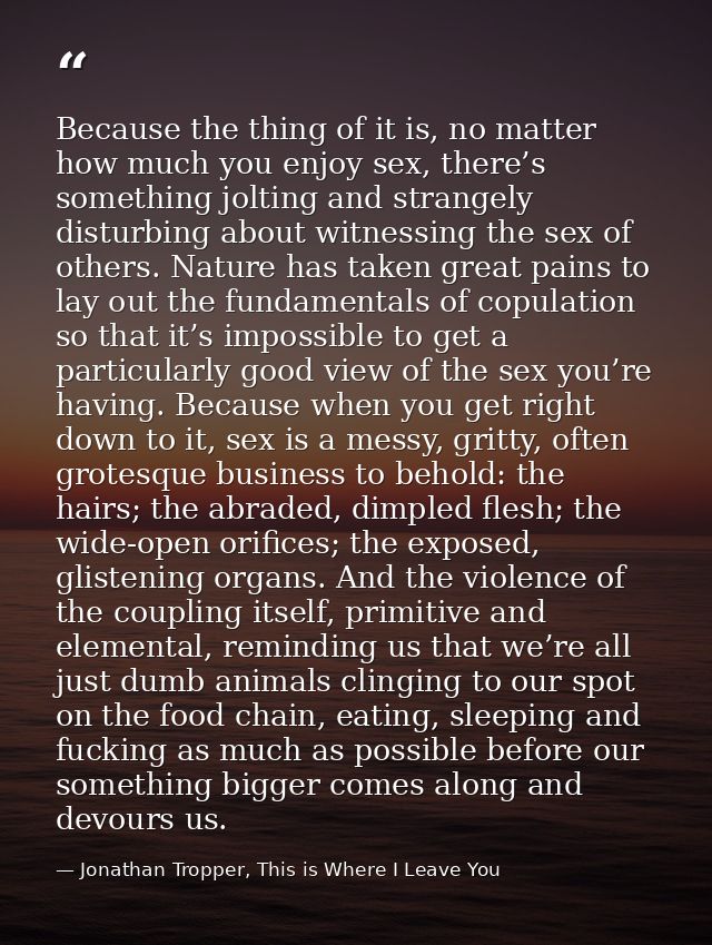 Because the thing of it is, no matter how much you enjoy sex, there’s something jolting and strangely disturbing about w — Jonathan Tropper, This is Where I Leave You