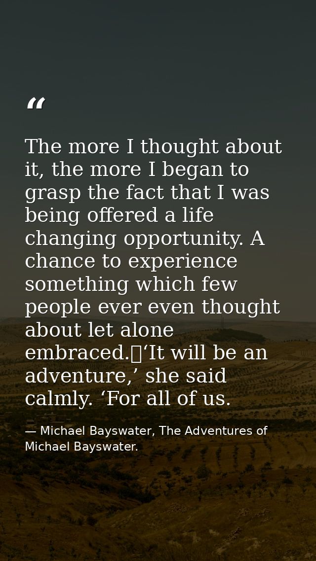 The more I thought about it, the more I began to grasp the fact that I was being offered a life changing opportunity. A  — Michael Bayswater, The Adventures of Michael Bayswater.