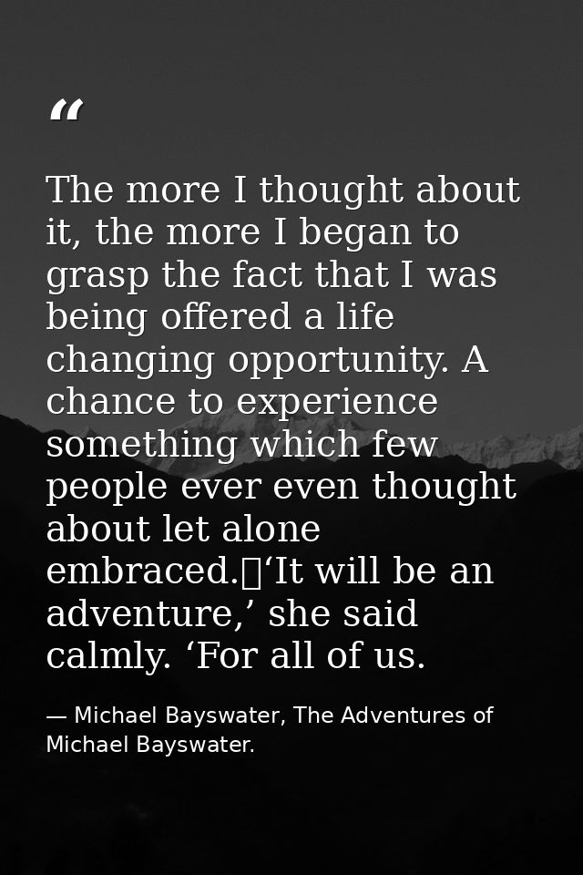 The more I thought about it, the more I began to grasp the fact that I was being offered a life changing opportunity. A  — Michael Bayswater, The Adventures of Michael Bayswater.