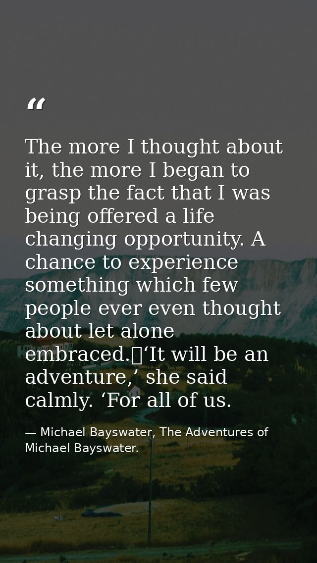 The more I thought about it, the more I began to grasp the fact that I was being offered a life changing opportunity. A  — Michael Bayswater, The Adventures of Michael Bayswater.