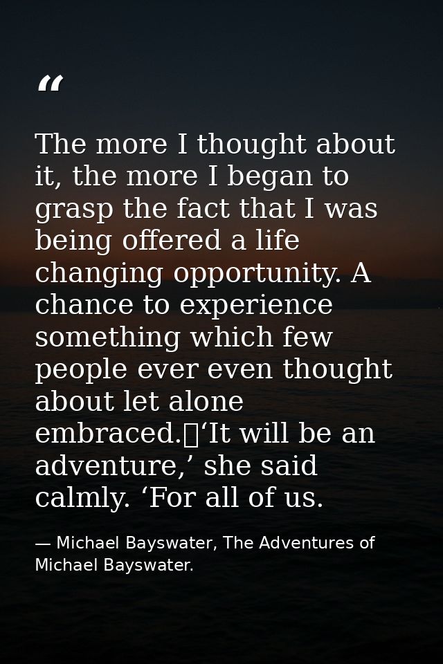 The more I thought about it, the more I began to grasp the fact that I was being offered a life changing opportunity. A  — Michael Bayswater, The Adventures of Michael Bayswater.