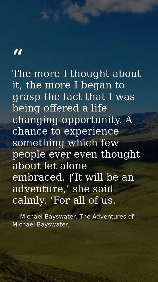 The more I thought about it, the more I began to grasp the fact that I was being offered a life changing opportunity. A  — Michael Bayswater, The Adventures of Michael Bayswater.