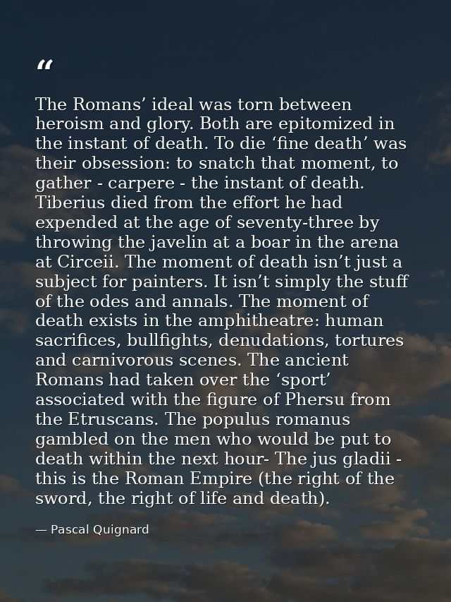 The Romans’ ideal was torn between heroism and glory. Both are epitomized in the instant of death. To die ‘fine death’ w — Pascal Quignard