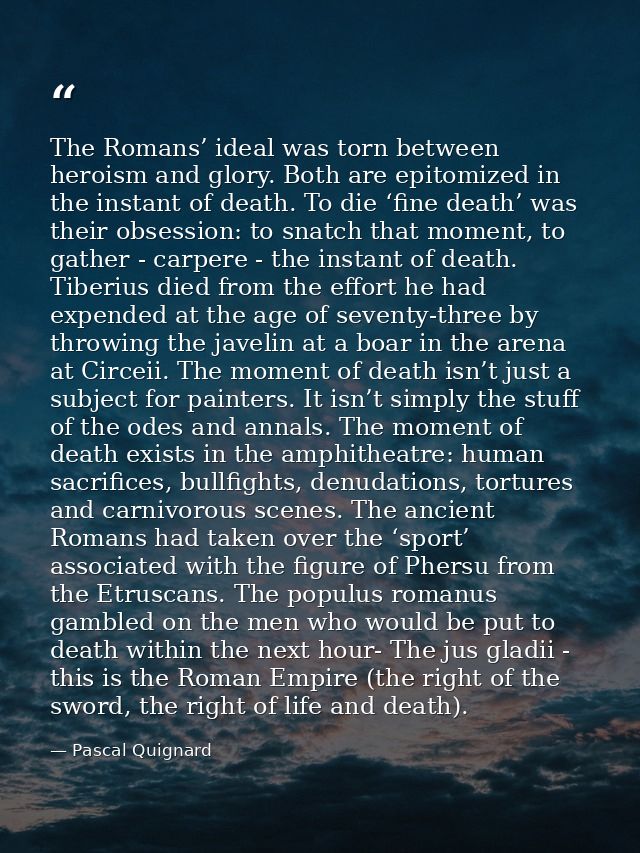 The Romans’ ideal was torn between heroism and glory. Both are epitomized in the instant of death. To die ‘fine death’ w — Pascal Quignard