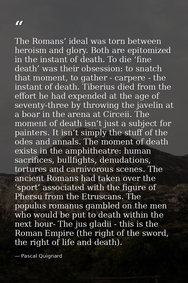 The Romans’ ideal was torn between heroism and glory. Both are epitomized in the instant of death. To die ‘fine death’ w — Pascal Quignard