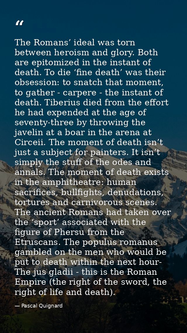 The Romans’ ideal was torn between heroism and glory. Both are epitomized in the instant of death. To die ‘fine death’ w — Pascal Quignard