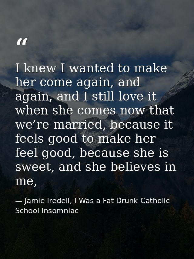I knew I wanted to make her come again, and again, and I still love it when she comes now that we’re married, because it — Jamie Iredell, I Was a Fat Drunk Catholic School Insomniac