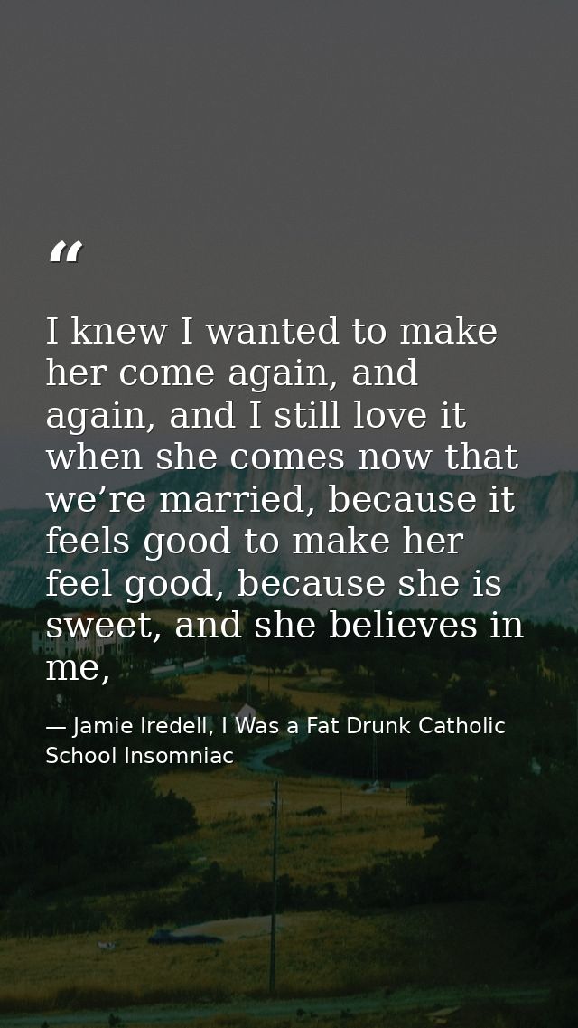 I knew I wanted to make her come again, and again, and I still love it when she comes now that we’re married, because it — Jamie Iredell, I Was a Fat Drunk Catholic School Insomniac
