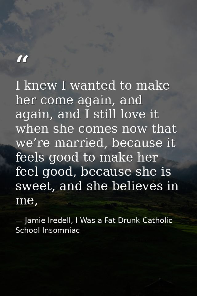 I knew I wanted to make her come again, and again, and I still love it when she comes now that we’re married, because it — Jamie Iredell, I Was a Fat Drunk Catholic School Insomniac