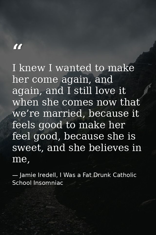I knew I wanted to make her come again, and again, and I still love it when she comes now that we’re married, because it — Jamie Iredell, I Was a Fat Drunk Catholic School Insomniac