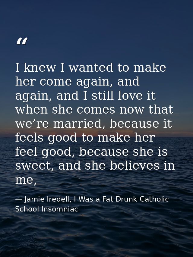 I knew I wanted to make her come again, and again, and I still love it when she comes now that we’re married, because it — Jamie Iredell, I Was a Fat Drunk Catholic School Insomniac