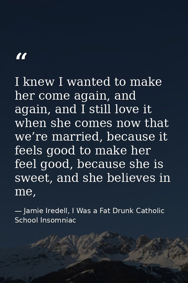 I knew I wanted to make her come again, and again, and I still love it when she comes now that we’re married, because it — Jamie Iredell, I Was a Fat Drunk Catholic School Insomniac