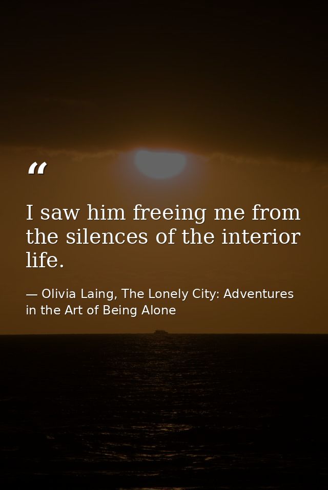 I saw him freeing me from the silences of the interior life. — Olivia Laing, The Lonely City: Adventures in the Art of Being Alone