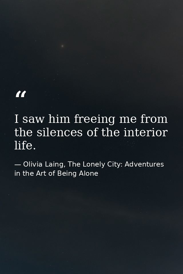 I saw him freeing me from the silences of the interior life. — Olivia Laing, The Lonely City: Adventures in the Art of Being Alone