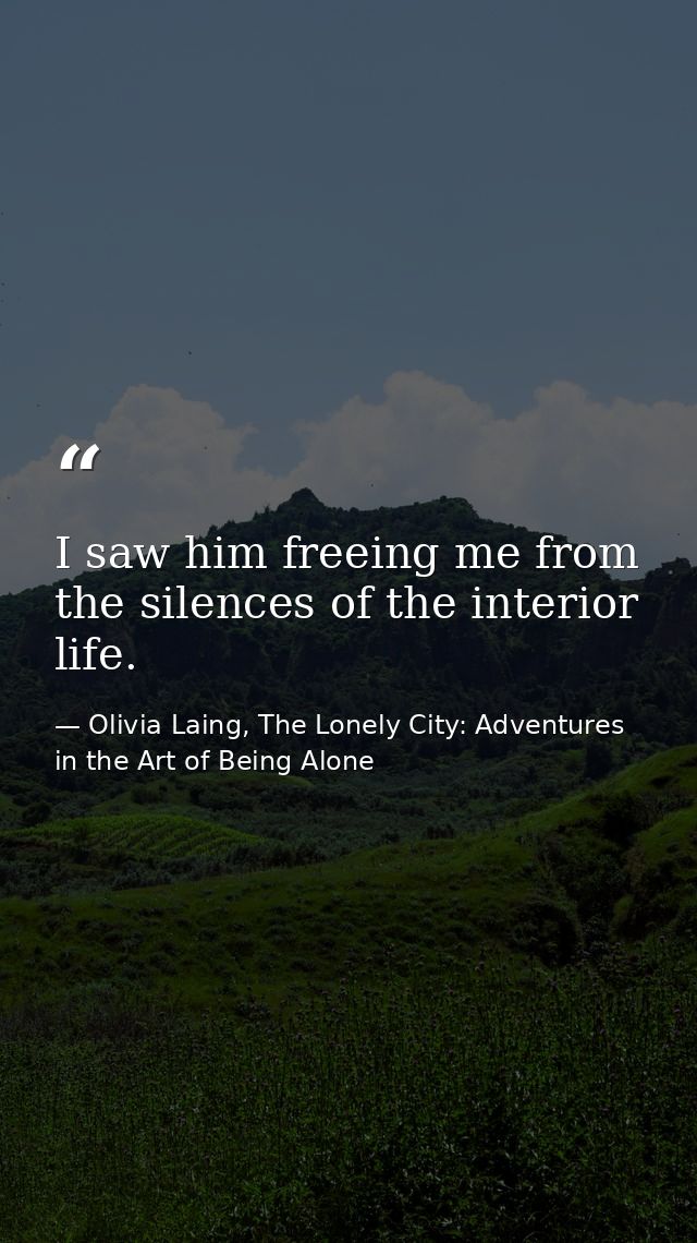I saw him freeing me from the silences of the interior life. — Olivia Laing, The Lonely City: Adventures in the Art of Being Alone